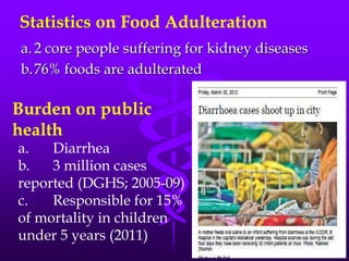 Statistics on Food Adulteration
a.2 core people suffering for kidney diseases
b.76% foods are adulterated
Burden on public
health
a. Diarrhea
b. 3 million cases
reported (DGHS; 2005-09)
c. Responsible for 15%
of mortality in children
under 5 years (2011)
 