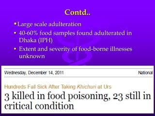 Contd..
•Large scale adulteration
• 40-60% food samples found adulterated in
Dhaka (IPH)
• Extent and severity of food-borne illnesses
unknown
 