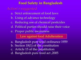 Food Safety in Bangladesh
Action’s suggested
a. Strict enforcement of food laws
b. Using of advance technology
c. Reducing use of chemical pesticides
d. Political parties should raise their voice
e. Proper public awareness
Law against food Adulteration
a. Bangladesh pure food ordinance 1959
b. Section 18(1) of the constitution
c. Article 15 of the constitution
d. Bangladesh pure food act ,2005
 