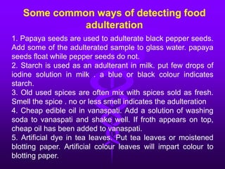 1. Papaya seeds are used to adulterate black pepper seeds.
Add some of the adulterated sample to glass water. papaya
seeds float while pepper seeds do not.
2. Starch is used as an adulterant in milk. put few drops of
iodine solution in milk . a blue or black colour indicates
starch.
3. Old used spices are often mix with spices sold as fresh.
Smell the spice . no or less smell indicates the adulteration
4. Cheap edible oil in vanaspati. Add a solution of washing
soda to vanaspati and shake well. If froth appears on top,
cheap oil has been added to vanaspati.
5. Artificial dye in tea leaves. Put tea leaves or moistened
blotting paper. Artificial colour leaves will impart colour to
blotting paper.
Some common ways of detecting food
adulteration
 