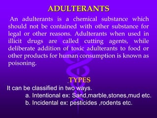 ADULTERANTS
An adulterants is a chemical substance which
should not be contained with other substance for
legal or other reasons. Adulterants when used in
illicit drugs are called cutting agents, while
deliberate addition of toxic adulterants to food or
other products for human consumption is known as
poisoning.
TYPES
It can be classified in two ways.
a. Intentional ex: Sand,marble,stones,mud etc.
b. Incidental ex: pesticides ,rodents etc.
 