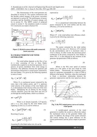 Y. Kanakaraju et al Int. Journal of Engineering Research and Application
ISSN : 2248-9622, Vol. 3, Issue 6, Nov-Dec 2013, pp.100-108
The characteristics of the wind generator are
described in section II. The system construction and
the flexible control strategy of the power converters
are depicted in section III. The performance of power
converters and the flexibility of control strategy will
be in section IV. The MPPT control of proposed
circuit in section V. the simulation results in section
VI. Conclusions are made in Section VII.

www.ijera.com

expressed as

(5)
It is a proportional relationship between the
power extracted by the wind turbine and the rotor
efficiency. (5) Can be rewritten as
(6)
Where CP is the wind turbine rotor efficiency which
is given by the following expression:

(7)

Figure 2: Hybrid system with multi-connected
boost converter

II. CHARACTERISTICS OF WIND
GENERATOR
The wind turbine depends on the flow of air
in a rotor consisting of two or three blades
mechanically coupled to an electrical generator. It is a
process of power translation from wind energy to
electricity. The difference between the upstream and
downstream wind powers is actual power extracted by
the rotor blades,. It is given by the following equation
in units of watts.
(1)

The power extracted by the wind turbine
increases with the raise of C. However, CP is limited
by the aeromechanics and it is maximum value is
16/27 in theory. In other words, the maximum power
coefficient of the power extracted by rotor blades is
about 59%. C is also affected by the variation of the
generator tip-speed-ratio (TSR) as follows:
(8)
Where is the WG rotor speed of rotation
(rad/s), R is the radius of the area swept by wind
turbine blades. Theoretically, the maximum power
point of a generator corresponds to a value of TSR at
different wind speeds. Therefore, when the wind speed
is fixed, a non-linear relationship between the
generator output power and the rotor speed are shown

Where PM is mechanical power extracted by the
rotor, that is the turbine power, and V is upstream
wind velocity at the entrance of the rotor blades and
VO is downstream wind velocity at the exit of the rotor
blades. Multiplying the air density by the average
velocity, therefore, gives the mass flow rate (
of
air through the rotating blades, which is as follows:
(2)
Where is air density (typically 1.25 kg/m3),
and A is a area swept by the rotor blades (m2).
Applying (2) into (1), (1) can be written as
(3)
Rewriting (3) gives

(4)

in Fig .3
Fig. 3: the WG output power curves at various
wind speeds
A variable-speed operation of the wind
generators to enables the system to effectively reduce
the mechanical stress on the generator blades and
gears. In addition, the design of the system structure
and control strategy has a great influence on the
system performance and the power output of generator
[6].

Assuming R is the blade radius (m), (4) can be
www.ijera.com

101 | P a g e

 