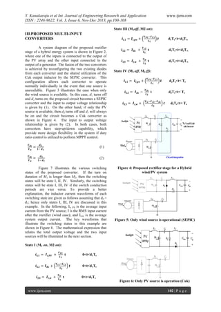 Y. Kanakaraju et al Int. Journal of Engineering Research and Application
ISSN : 2248-9622, Vol. 3, Issue 6, Nov-Dec 2013, pp.100-108

www.ijera.com

State III (M1off, M2 on):

III.PROPOSED MULTI-INPUT
CONVERTERS

d1Ts<t<d2T/s

A system diagram of the proposed rectifier
stage of a hybrid energy system is shown in Figure 2,
where one of the inputs is connected to the output of
the PV array and the other input connected to the
output of a generator. The fusion of the two converters
is achieved by reconfiguring the two existing diodes
from each converter and the shared utilization of the
Cuk output inductor by the SEPIC converter. This
configuration allows each converter to operate
normally individually in the event that one source is
unavailable. Figure 3 illustrates the case when only
the wind source is available. In this case, d1 turns off
and d2 turns on; the proposed circuit becomes a SEPIC
converter and the input to output voltage relationship
is given by (1). On the other hand, if only the PV
source is available, then d2 turns off and d1 will always
be on and the circuit becomes a Cuk converter as
shown in Figure 4. The input to output voltage
relationship is given by (2). In both cases, both
converters have step-up/down capability, which
provide more design flexibility in the system if duty
ratio control is utilized to perform MPPT control.

d1Ts<t<d2T/s
d1Ts<t<d2T/s
State IV (M1 off, M2 ff):
d2Ts<t< Ts
d2Ts<t< Ts
d2Ts<t< Ts

(1)
(2)
Figure 7 illustrates the various switching
states of the proposed converter. If the turn on
duration of M1 is longer than M2, then the switching
states will be state I, II, IV. Similarly, the switching
states will be state I, III, IV if the switch conduction
periods are vice versa. To provide a better
explanation, the inductor current waveforms of each
switching state are given as follows assuming that d2 >
d1; hence only states I, III, IV are discussed in this
example. In the following, Ii, PV is the average input
current from the PV source; I is the RMS input current
after the rectifier (wind case); and Ii,w is the average
system output current. The key waveforms that
illustrate the switching states in this example are
shown in Figure 8. The mathematical expression that
relates the total output voltage and the two input
sources will be illustrated in the next section.

Figure 4: Proposed rectifier stage for a Hybrid
wind/PV system

Figure 5: Only wind source is operational (SEPIC)

State I (M1 on, M2 on):
0<t<d1Ts
0<t<d1Ts
0<t<d1Ts
Figure 6: Only PV source is operation (Cuk)
www.ijera.com

102 | P a g e

 