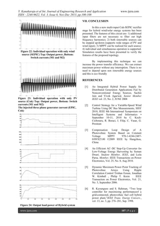 Y. Kanakaraju et al Int. Journal of Engineering Research and Application
ISSN : 2248-9622, Vol. 3, Issue 6, Nov-Dec 2013, pp.100-108

www.ijera.com

VII. CONCLUSION

Figure 22: Individual operation with only wind
source (SEPIC) Top: Output power, Bottom:
Switch currents (M1 and M2)

In this a new multi-input Cuk-SEPIC rectifier
stage for hybrid wind/solar energy systems has been
presented. The features of this circuit are: 1) additional
input filters are not necessary to filter out high
frequency harmonics; 2) both renewable sources can
be stepped up/down (supports wide ranges of PV and
wind input); 3) MPPT can be realized for each source;
4) individual and simultaneous operation is supported.
Simulation results have been presented to verify the
features of the proposed topology.
By implementing this technique we can
increase the power transfer efficiency. We can extract
maximum power without any interruption. There is no
need to depend upon non renewable energy sources
and this is eco friendly

REFERENCES
[1]

[2]

Control Strategy for a Variable-Speed Wind
Turbine Using DC Bus Measurements, SISY
2010, IEEE 8th International Symposium on
Intelligent Systems and Informatics •
September 10-11, 2010 by C. KochCiobotaru, R. Boraci, I. Filip, C. Vasar, G.
Prostean

[3]

Compensation
Loop
Design
of
A
Photovoltaic System Based on Constant
Voltage
MPPT
978-1-4244-24870/09/$25.00 ©2009 IEEE by Hangzhou,
China

[4]

An Efficient AC–DC Step-Up Converter for
Low-Voltage Energy Harvesting by Suman
Dwari, Student Member, IEEE, and Leila
Parsa, Member, IEEE Transactions on Power
Electronics, Vol. 25, No. 8, Aug 2010.

[5]

Dynamic Maximum Power Point Tracking of
Photovoltaic
Arrays
Using
Ripple
Correlation Control Trishan Esram, Jonathan
W. Kimball , Philip T. Krein
IEEE
Transaction on Power Electronics, Vol. 21,
No. 5, September 2006.

[6]

Figure 23: Individual operation with only PV
source (Cuk) Top: Output power, Bottom: Switch
currents (M1 and M2)
The injected three phase generator current (EPIC,
Cuk)

An Integrated Hybrid Power Supply for
Distributed Generation Applications Fed by
Nonconventional Energy Sources. Sachin
Jain and Vivek Agarwal, Senior Member
IEEE vol. 23, No. 2, JUNE 2008

R. Kyoungsoo and S. Rahman, “Two loop
controller for maximizing performanceof a
grid-connected, photovoltaic fuel cell hybrid
power plant,”IEEE Trans. Energy Convers.,
vol. 13, no. 3, pp. 276–281, Sep. 1998.

Figure 24: Output load power of Hybrid system
www.ijera.com

107 | P a g e

 