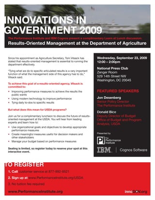 The Performance Institute and IBM Cognos present a complimentary Learn at Lunch discussion:
Results-Oriented Management at the Department of Agriculture


Since his appointment as Agriculture Secretary, Tom Vilsack has          Wednesday, September 23, 2009
stated that results-oriented management is essential to running the      12:00 – 2:00pm
department effectively.
                                                                         National Press Club
“Tying what we do to speciﬁc articulated results is a very important
function of what the management side of this agency has to do,”
                                                                         Zenger Room
Vilsack said.                                                            529 14th Street NW
                                                                         Washington, DC 20045
To achieve this goal of a results-oriented agency, Vilsack is
committed to:
• Improving performance measures to achieve the results the              FEATURED SPEAKERS
  public wants
• Using modern technology to improve performance                         Jon Desenberg
• Tying daily to-dos to speciﬁc results                                  Senior Policy Director
                                                                         The Performance Institute
But what does this mean for USDA programs?
                                                                         Donald Bice
Join us for a complimentary luncheon to discuss the future of results-   Deputy Director of Budget
oriented management at the USDA. You will hear from leading              Office of Budget and Program
experts and learn how to:
                                                                         Analysis, USDA
• Use organizational goals and objectives to develop appropriate
  performance measures
• Create meaningful measures useful for decision makers and              Presented by
  other stakeholders
• Manage your budget based on performance measures

Seating is limited, so register today to reserve your spot at this
interactive event.




1. Call customer service at 877-992-9521
2. Sign up at www.PerformanceInstitute.org/USDA
3. No tuition fee required
 