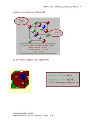 Estructura cristalina: Índices de Miller 1

¿Cuántos átomos hay en una celda unidad?



      Vértices
        1/8




                                                     Caras
                                                      1/2




           Número total de átomos en la celda unidad:
                 8 en los vértices: 8 x 1/8 = 1
                  6 en las caras: 6 x 1/2 = 3
                        Total: 4 átomos



¿Y en términos de grado de compacidad?




                                                                   4
                                            Volumen de átomos= 4 × πr 3
                                                                   3
                                            Volumen de la celda= (2 2r )
                                                                       3


                                            Fracción de empaquetamiento 0.74




Paloma Fernández Sánchez
Departamento de Física de Materiales, Físicas, UCM
 