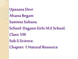 Upasana Devi
Afsana Begam
Samima Sultana
School: Dagaon Girls M.E School.
Class: VIII
Sub.S.Science.
Chapter: 1.Natural Resource
 