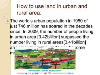 How to use land in urban and
rural area.
 The world’s urban population in 1950 of
just 746 million has soared in the decades
since. In 2009, the number of people living
in urban area [3.42billion] surpassed the
number living in rural areas[3.41billion]
and since them the world has become
more urban than rural.
 