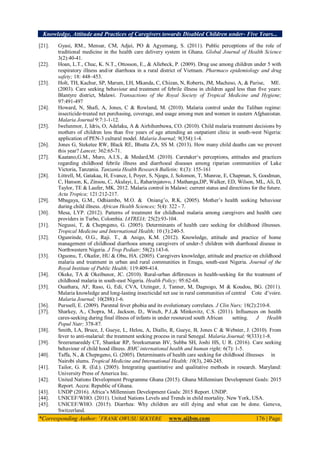 Knowledge, Attitude and Practices of Caregivers towards Disabled Children under- Five Years...
*Corresponding Author: 1
FRANK OWUSU SEKYERE www.aijbm.com 176 | Page
[21]. Gyasi, RM., Mensar, CM, Adjei, PO & Agyemang, S. (2011). Public perceptions of the role of
traditional medicine in the health care delivery system in Ghana. Global Journal of Health Science
3(2):40-41.
[22]. Hoan, L.T., Chuc, K. N.T., Ottosson, E., & Allebeck, P. (2009). Drug use among children under 5 with
respiratory illness and/or diarrhoea in a rural district of Vietnam. Pharmaco epidemiology and drug
safety; 18: 448–453.
[23]. Holt, TH, Kachur, SP, Marum, LH, Mkanda, C, Chizan, N, Roberts, JM, Macheso, A, & Parise, ME.
(2003). Care seeking behaviour and treatment of febrile illness in children aged less than five years:
Blantyre district, Malawi. Transactions of the Royal Society of Tropical Medicine and Hygiene;
97:491-497
[24]. Howard, N, Shafi, A, Jones, C & Rowland, M. (2010). Malaria control under the Taliban regime:
insecticide-treated net purchasing, coverage, and usage among men and women in eastern Afghanistan.
Malaria Journal 9:7:1-1-12.
[25]. Iwelunmor, J, Idris, O, Adelaku, A & Airhihenbuwa, CO. (2010). Child malaria treatment decisions by
mothers of children less than five years of age attending an outpatient clinic in south-west Nigeria:
application of PEN-3 cultural model. Malaria Journal; 9(354):1-4.
[26]. Jones G, Steketee RW, Black RE, Bhutta ZA, SS M. (2013). How many child deaths can we prevent
this year? Lancet; 362:65-71.
[27]. Kaatano,G.M., Muro, A.I.S., & Medard,M. (2010). Caretaker‘s perceptions, attitudes and practices
regarding childhood febrile illness and diarrhoeal diseases among riparian communities of Lake
Victoria, Tanzania. Tanzania Health Research Bulletin; 8:(3): 155-161
[28]. Littrell, M, Gatakaa, H, Evance, I, Poyer, S, Njogu, J, Solomon, T, Munroe, E, Chapman, S, Goodman,
C, Hanson, K, Zinsou, C, Akulayi, L, Raharinjatovo, J Mathanga,DP, Walker, ED, Wilson, ML, Ali, D,
Taylor, TE & Laufer, MK. 2012. Malaria control in Malawi: current status and directions for the future.
Acta Tropica; 121:212-217.
[29]. Mbagaya, G.M., Odhiambo, M.O. & Oniang’o, R.K. (2005). Mother’s health seeking behaviour
during child illness. African Health Sciences; 5(4): 322 - 7.
[30]. Mesa, LYP. (2012). Patterns of treatment for childhood malaria among caregivers and health care
providers in Turbo, Colombia. IATREIA; 25(2):93-104.
[31]. Negussi, T, & Chepngeno, G. (2005). Determinants of health care seeking for childhood illnesses.
Tropical Medicine and International Health; 10 (3):240-5.
[32]. Ogunrinde, O.G., Raji. T., & Anigo, K.M. (2012). Knowledge, attitude and practice of home
management of childhood diarrhoea among caregivers of under-5 children with diarrhoeal disease in
Northwestern Nigeria. J Trop Pediatr; 58(2):143-6.
[33]. Oguonu, T, Okafor, HU & Obu, HA. (2005). Caregivers knowledge, attitude and practice on childhood
malaria and treatment in urban and rural communities in Enugu, south-east Nigeria. Journal of the
Royal Institute of Public Health; 119:409-414.
[34]. Okeke, TA & Okeibunor, JC. (2010). Rural-urban differences in health-seeking for the treatment of
childhood malaria in south-east Nigeria. Health Policy; 95:62-68.
[35]. Ouathara, AF, Raso, G, Edi, CVA, Utzinger, J, Tanner, M, Dagnogo, M & Koudou, BG. (2011).
Malaria knowledge and long-lasting insecticidal net use in rural communities of central Cote d’voire.
Malaria Journal; 10(288):1-6.
[36]. Purssell, E. (2009). Parental fever phobia and its evolutionary correlates. J Clin Nurs; 18(2):210-8.
[37]. Sharkey, A., Chopra, M., Jackson, D., Winch, P.J.,& Minkovitz, C.S. (2011). Influences on health
cares-seeking during final illness of infants in under resourced south African setting. J Health
Popul Nutr; 378-87.
[38]. Smith, LA, Bruce, J, Gueye, L, Helou, A, Diallo, R, Gueye, B, Jones C & Webster, J. (2010). From
fever to anti-malarial: the treatment seeking process in rural Senegal. Malaria Journal; 9(333):1-8.
[39]. Sreeramareddy CT, Shankar RP, Sreekumaran BV, Subba SH, Joshi HS, U R. (2016). Care seeking
behaviour of child hood illness. BMC international health and human right; 6(7): 1-5.
[40]. Taffa, N., & Chepngeno, G. (2005). Determinants of health care seeking for childhood illnesses in
Nairobi slums. Tropical Medicine and International Health; 10(3), 240-245.
[41]. Tailor, G. R. (Ed.). (2005). Integrating quantitative and qualitative methods in research. Maryland:
University Press of America Inc.
[42]. United Nations Development Programme Ghana (2015). Ghana Millennium Development Goals: 2015
Report. Accra: Republic of Ghana.
[43]. UNDP (2016). Africa’s Millennium Development Goals: 2015 Report. UNDP.
[44]. UNICEF/WHO. (2011). United Nations Levels and Trends in child mortality. New York, USA.
[45]. UNICEF/WHO. (2015). Diarrhea: Why children are still dying and what can be done. Geneva,
Switzerland.
 