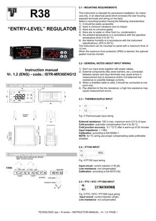 TECNOLOGIC spa – R series – INSTRUCTION MANUAL - Vr. 1.2- PAGE 1
“ENTRY-LEVEL” REGULATOR
Instruction manual
Vr. 1.2 (ENG) - code.: ISTR-MR38ENG12
1. OUTLINE DIMENSIONS (mm)
TYPE1
PANEL+GASKET
PANEL+GASKET
TYPE2
34
MAX12mm
MAX29mm
64
28
5,578
35
2. CONNECTION DIAGRAM
SSR:10VDC/20mA
NC
SUPPLY
+
1 32 4
C
11
INPUTS
PTC-NTC
865
OUT1
NO
7 12
OUT2
R38
RELAYS:8A-AC1(6A-AC3)/250VAC
Pt100/Pt1000
tc
NC NOC
10
+- +-
2.1 - MOUNTING REQUIREMENTS
This instrument is intended for permanent installation, for indoor
use only, in an electrical panel which encloses the rear housing,
exposed terminals and wiring on the back.
Select a mounting location having the following characteristics:
1) it should be easily accessible
2) there is minimum vibrations and no impact
3) there are no corrosive gases
4) there are no water or other fluid (i.e. condensation)
5) the ambient temperature is in accordance with the operative
temperature (from 0 to 50 °C)
6) the relative humidity is in accordance with the instrument
specifications ( 20% to 85 %)
The instrument can be mounted on panel with a maximum thick of
15 mm.
When the maximum front protection (IP65) is desired, the optional
gasket must be monted.
2.2 - GENERAL NOTES ABOUT INPUT WIRING
1) Don’t run input wires together with power cables.
2) External components (like zener barriers, etc.) connected
between sensor and input terminals may cause errors in
measurement due to excessive and/or not balanced line
resistance or possible leakage currents.
3) When a shielded cable is used, it should be connected at one
point only.
4) Pay attention to the line resistance; a high line resistance may
cause measurement errors.
2.3 – THERMOCOUPLE INPUT
11
12
+
-
Fig. 3 Thermocouple input wiring
External resistance: 100 max, maximum error 0,5 % of span.
Cold junction: automatic compensation from 0 to 50 °C.
Cold junction accuracy : 0.1 °C/°C after a warm-up of 20 minutes
Input impedance: > 1 M
Calibration: according to EN 60584-1.
NOTE: for TC wiring use proper compensating cable preferable
shielded.
2.4 – PT100 INPUT
11
12
RTD
Fig. 4 PT100 input wiring
Input circuit: current injection (135 μA).
Line resistance: not compensated.
Calibration: according to EN 60751/A2.
2.5 – PTC / NTC / PT1000 INPUT
11
12
NTC/PTC/Pt1000
Fig. 5 PTC / NTC / PT1000 input wiring
Input circuit: current injection (25μA).
Line resistance: not compensated.
R38
 