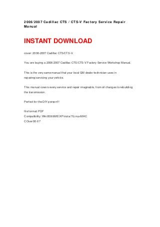 2006/2007 Cadillac CTS / CTS-V Factory Service Repair
Manual
INSTANT DOWNLOAD
cover: 2006-2007 Cadillac CTS/CTS-V.
You are buying a 2006-2007 Cadillac CTS/CTS-V Factory Service Workshop Manual.
This is the very same manual that your local GM dealer technician uses in
repairing/servicing your vehicle.
This manual covers every service and repair imaginable, from oil changes to rebuilding
the transmission.
Perfect for the DIY person!!!
file format: PDF
Compatibility: Win95/98/ME/XP/vista/7/Linux/MAC
COver:06-07
 