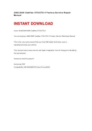 2003-2005 Cadillac CTS/CTS-V Factory Service Repair
Manual
INSTANT DOWNLOAD
cover: 2003/2004/2005 Cadillac CTS/CTS-V.
You are buying a 2003-2005 Cadillac CTS/CTS-V Factory Service Workshop Manual.
This is the very same manual that your local GM dealer technician uses in
repairing/servicing your vehicle.
This manual covers every service and repair imaginable, from oil changes to rebuilding
the transmission.
Perfect for the DIY person!!!
file format: PDF
Compatibility: Win95/98/ME/XP/vista/7/Linux/MAC
 
