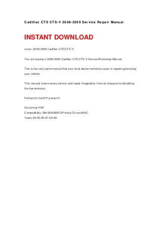 Cadillac CTS CTS-V 2008-2009 Service Repair Manual
INSTANT DOWNLOAD
cover: 2008-2009 Cadillac CTS/CTS-V
You are buying a 2008-2009 Cadillac CTS/CTS-V Service Workshop Manual.
This is the very same manual that your local dealer technician uses in repairing/servicing
your vehicle.
This manual covers every service and repair imaginable, from oil changes to rebuilding
the transmission.
Perfect for the DIY person!!!
file format: PDF
Compatibility: Win95/98/ME/XP/vista/7/Linux/MAC
Years:04-05-06-07-08-09
 