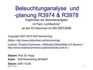 2007-12-20 1
Beleuchtunganalyse und
-planung R3974 & R3978
Ergebnisse der Semesteraufgabe
im Fach „Lichttechnik“
an der FH Hannover im WS 2007/2008
Copyright 2007-2015 Rolf Hemmerling
Slides: http://www.slideshare.net/hemmerling/
License: Creative Commons - Attribution-ShareAlike 4.0 Generic (
http://www.creativecommons.org/licenses/by-sa/4.0/ )
Dozent: Prof. Dr. Kopp
Autor: Rolf Hemmerling #916657
Datum: 2007-12-20
 