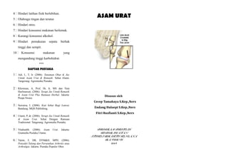 4 Hindari latihan fisik berlebihan.
5 Olahraga ringan dan teratur.
6 Hindari stres.
7 Hindari konsumsi makanan berlemak.
8 Kurangi konsumsi alkohol.
9 Hindari pemakaian sepatu berhak
tinggi dan sempit.
10 Konsumsi makanan yang
mengandung tinggi karbohidrat.
***
DAFTAR PUSTAKA
1 Adi, L, T, Ir. (2006). Tanaman Obat & Jus
Untuk Asam Urat & Rematik. Sehat Alami.
Tangerang: Agromedia Pustaka.
2 Khomsan, A, Prof, Dr, Ir, MS dan Yuni
Harlinawati. (2006). Terapi Jus Untuk Rematik
& Asam Urat Plus Ramuan Herbal. Jakarta:
Puspa Swara.
3 Suwarsa, I. (2006). Kiat Sehat Bagi Lansia.
Bandung: MQS Publishing.
4 Utami, P, dr. (2006). Terapi Jus Untuk Rematik
& Asam Urat. Sehat Dengan Ramuan
Tradisional. Tangerang: Agromedia Pustaka.
5 Vitahealth. (2006). Asam Urat. Jakarta:
Gramedia Pustaka Utama.
6 Yatim, F, DR, DTM&H, MPH. (2006).
Penyakit Tulang dan Persendian Arthritis atau
Arthralgia. Jakarta: Pustaka Populer Obor.
ASAM URAT
Disusun oleh
Cecep Tamahaya S.Kep.,Ners
Endang Hulaepi S.Kep.,Ners
Fitri Rusfianti S.Kep.,Ners
PROGRAM PROFESI
KEPERAWATAN
STIKES BHAKTI KENCANA
BANDUNG
2014
 