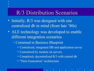 R/3 Distribution Scenarios
• Initially, R/3 was designed with one
  centralized db in mind (from late ’80s)
• ALE technology was developed to enable
  different integration scenarios
  – Contained in Business Blueprint
     •   Centralized, integrated DB and application server
     •   Centralized by module on servers
     •   Completely decentralized R/3 with central db
     •   “Next Generation” architecture
 