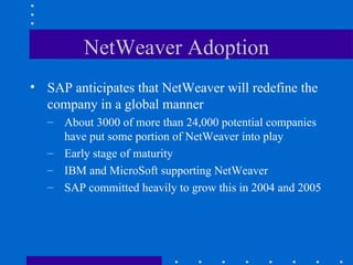 NetWeaver Adoption
• SAP anticipates that NetWeaver will redefine the
  company in a global manner
   – About 3000 of more than 24,000 potential companies
     have put some portion of NetWeaver into play
   – Early stage of maturity
   – IBM and MicroSoft supporting NetWeaver
   – SAP committed heavily to grow this in 2004 and 2005
 