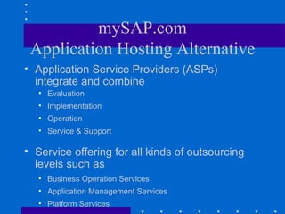 mySAP.com
 Application Hosting Alternative
• Application Service Providers (ASPs)
  integrate and combine
   • Evaluation
   • Implementation
   • Operation
   • Service & Support

• Service offering for all kinds of outsourcing
  levels such as
   • Business Operation Services
   • Application Management Services
   • Platform Services
 