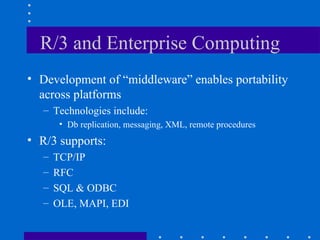 R/3 and Enterprise Computing
• Development of “middleware” enables portability
  across platforms
   – Technologies include:
        • Db replication, messaging, XML, remote procedures
• R/3 supports:
   –   TCP/IP
   –   RFC
   –   SQL & ODBC
   –   OLE, MAPI, EDI
 