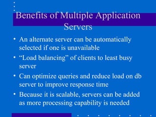 Benefits of Multiple Application
            Servers
• An alternate server can be automatically
  selected if one is unavailable
• “Load balancing” of clients to least busy
  server
• Can optimize queries and reduce load on db
  server to improve response time
• Because it is scalable, servers can be added
  as more processing capability is needed
 