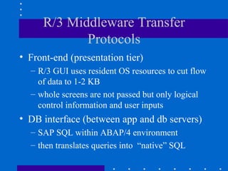 R/3 Middleware Transfer
            Protocols
• Front-end (presentation tier)
  – R/3 GUI uses resident OS resources to cut flow
    of data to 1-2 KB
  – whole screens are not passed but only logical
    control information and user inputs
• DB interface (between app and db servers)
  – SAP SQL within ABAP/4 environment
  – then translates queries into “native” SQL
 