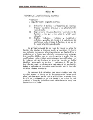 Desarrollo del pensamiento algebraico


                                   Bloque 15

     Valor absoluto: Funciones lineales y cuadráticas

            Presentación
            El bloque tiene como propósitos centrales

            (i)     Determinar el dominio y contradominio de funciones
                    lineales y cuadráticas a las que se les aplica la función
                    valor absoluto.
            (ii)    Expresar como intervalos el dominio y contradominio de
                    funciones a las que se les aplica la función valor
                    absoluto.
            (iii)   Realizar traslaciones verticales y horizontales,
                    reflexiones y analizar los efectos de la variación de los
                    coeficientes en las gráficas de funciones a las que se
                    les aplicó la función valor absoluto.

             La principal actividad de las hojas de trabajo es aplicar la
     función valor absoluto a funciones lineales y cuadráticas. De hecho
     esta aplicación corresponde a la composición de una función lineal o
     cuadrática con la función valor absoluto. La calculadora es un apoyo
     imprescindible debido a que nos permite apreciar a simple vista las
     modificaciones en las gráficas ocasionadas por las modificaciones en
     las reglas de correspondencia de las funciones y también nos facilita
     identificar visualmente su dominio y contradominio. El uso de
     intervalos para expresar el dominio y contradominio de una función
     induce la aplicación de conceptos como intervalo abierto, intervalo
     cerrado e intervalo semiabierto.

            La capacidad de la calculadora para producir gráficas hace más
     accesible abordar el estudio de las transformaciones rígidas en el
     plano cartesiano y nos permite centrar la atención en la relación entre
     la regla de correspondencia de una función y su gráfica, lo cual
     coadyuva el desarrollo de habilidades de traducción entre una y otra
     forma de representación.




                                                     Tenoch Cedillo y Valentín Cruz
 