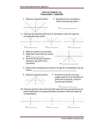 Desarrollo del pensamiento algebraico


                            HOJA DE TRABAJO 146
                          TRASLACIÓN Y SIMETRÍA

   1.   Observa la siguiente gráfica.       2. Reprodúcela en la calculadora y
                                               anota la ecuación que usaste.


                                                  y = _______________


3. Construye las siguientes gráficas en la calculadora y anota las reglas de
   correspondencia que usaste.




     y =__________               y =__________                 y =__________

   4. Observa la gráfica de la derecha.
   5. ¿Qué signo tienen todos los valores
      de y? _____________
   6. Anota la función que te permite
      reproducir esa gráfica en la
      calculadora.                                  y=________________

   7. Explica cómo razonaste para encontrar la regla de correspondencia de esa
      función. __________________________________________

   8. Observa la siguiente gráfica.      9. Encuentra la función con la que
                                            puedas construir en la calculadora la
                                            gráfica de la izquierda, y anota la
                                            ecuación que utilizaste.

                                                  y=________________
10. Construye gráficas como la del inciso (8) cuyos vértices se encuentren en los
    puntos resaltados en los siguientes planos cartesianos. Anota sus reglas de
    correspondencia.




        y =_________              y =_________                 y =_________




                                                      Tenoch Cedillo y Valentín Cruz
 