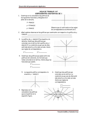 Desarrollo del pensamiento algebraico


                                   HOJA DE TRABAJO 147
                               COEFICIENTES DISTINTOS DE 1
1.    Construye en la calculadora las gráficas de
      las siguientes funciones y dibújalas en el
      plano de la derecha.

               Y = 4abs(x)
               y = 0.3abs(x)
               y = 2abs(x)                            Observa que el coeficiente en las reglas
                                                      de correspondencia es diferente de 1.

2.    ¿Qué cambios observas en las gráficas que construiste con respecto a la gráfica de y
      = abs(x)? __________________________________________________
      _________________________________________________________

 3.   La gráfica de y = abs(x)+1.5 se muestra a la
      derecha. Construye dos gráficas que
      coincidan con el vértice de la gráfica de y =
      abs(x)+1.5. La condición es que una de ellas
      esté más abierta y otra más cerrada. Anota
      sus reglas de correspondencia.

           y =_________          y =_________

 4.   Construye dos gráficas que pasen entre las
      gráficas de la derecha, de tal modo que
      todas coincidan en el vértice. Anota abajo las
      funciones que usaste.
                     y =_________
                     y =_________


      5.    La siguiente gráfica corresponde a la      6.   Construye dos gráficas que
            ecuación y = -abs(x)-1.                         coincidan con su vértice. La
                                                            condición es que una de ellas esté
                                                            más abierta y otra más cerrada.
                                                            Anota sus reglas de
                                                            correspondencia.

                                                                    y =_________
                                                                    y =_________

 7.   Reproduce en tu
      calculadora las gráficas
      que se muestran en la
      siguiente figura.




                                                               Tenoch Cedillo y Valentín Cruz
 