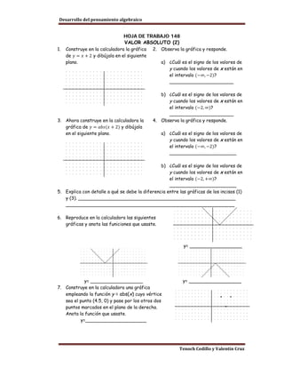 Desarrollo del pensamiento algebraico


                                 HOJA DE TRABAJO 148
                                 VALOR ABSOLUTO (2)

     de 𝑦 = 𝑥 + 2 y dibújala en el siguiente
1.   Construye en la calculadora la gráfica    2. Observa la gráfica y responde.

     plano.                                       a) ¿Cuál es el signo de los valores de

                                                     el intervalo (−∞, −2)?
                                                     y cuando los valores de x están en

                                                     ______________________

                                                  b) ¿Cuál es el signo de los valores de

                                                     el intervalo (−2, ∞)?
                                                     y cuando los valores de x están en

                                                     ______________________

   gráfica de 𝑦 = 𝑎𝑏𝑠(𝑥 + 2) y dibújala
3. Ahora construye en la calculadora la        4. Observa la gráfica y responde.

   en el siguiente plano.                         a) ¿Cuál es el signo de los valores de

                                                     el intervalo (−∞, −2)?
                                                     y cuando los valores de x están en

                                                     _______________________

                                                b) ¿Cuál es el signo de los valores de

                                                    el intervalo (−2, +∞)?
                                                    y cuando los valores de x están en

                                                    _______________________
5. Explica con detalle a qué se debe la diferencia entre las gráficas de los incisos (1)
   y (3). ______________________________________________________
   __________________________________________________________

6. Reproduce en la calculadora las siguientes
   gráficas y anota las funiciones que usaste.



                                                             y= __________________




            y= __________________                           y= __________________
7. Construye en la calculadora una gráfica
   empleando la función y = abs(x) cuyo vértice
   sea el punto (4.5, 0) y pase por los otros dos
   puntos marcados en el plano de la derecha.
   Anota la función que usaste.
          y=_____________________




                                                           Tenoch Cedillo y Valentín Cruz
 
