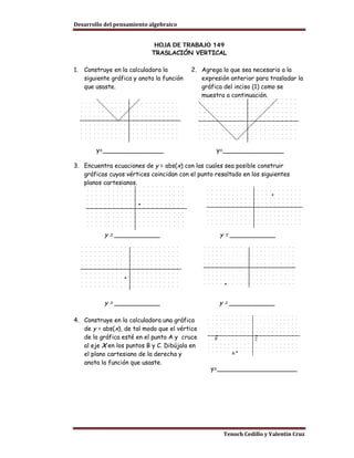 Desarrollo del pensamiento algebraico


                              HOJA DE TRABAJO 149
                             TRASLACIÓN VERTICAL

1.   Construye en la calculadora la         2. Agrega lo que sea necesario a la
     siguiente gráfica y anota la función      expresión anterior para trasladar la
     que usaste.                               gráfica del inciso (1) como se
                                               muestra a continuación.




         y=________________                         y=________________

3. Encuentra ecuaciones de y = abs(x) con las cuales sea posible construir
   gráficas cuyos vértices coincidan con el punto resaltado en los siguientes
   planos cartesianos.




            y = ____________                         y = ____________




            y = ____________                         y = ____________

4. Construye en la calculadora una gráfica
   de y = abs(x), de tal modo que el vértice
   de la gráfica esté en el punto A y cruce
   al eje X en los puntos B y C. Dibújala en
   el plano cartesiano de la derecha y
   anota la función que usaste.
                                                  y=_____________________




                                                       Tenoch Cedillo y Valentín Cruz
 