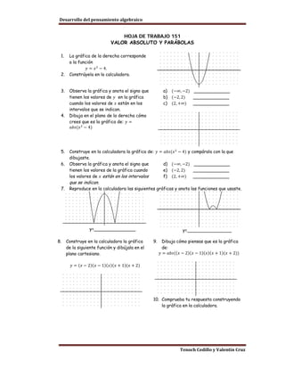 Desarrollo del pensamiento algebraico


                                HOJA DE TRABAJO 151
                            VALOR ABSOLUTO Y PARÁBOLAS

 1.    La gráfica de la derecha corresponde

                𝑦 = 𝑥 2 − 4.
       a la función

 2.    Constrúyela en la calculadora.


                                                       a) (−∞, −2) _____________
       tienen los valores de 𝑦 en la gráfica           b) (−2, 2)
 3.    Observa la gráfica y anota el signo que

       cuando los valores de 𝑥 están en los            c) (2, +∞) _____________
                                                                   _____________

       intervalos que se indican.

       crees que es la gráfica de: 𝑦 =
 4.    Dibuja en el plano de la derecha cómo

        𝑎𝑏𝑠(𝑥 2 − 4)




 5.    Construye en la calculadora la gráfica de: 𝑦 = 𝑎𝑏𝑠(𝑥 2 − 4) y compárala con la que

                                                     d) (−∞, −2) _____________
       dibujaste.

                                                     e) (−2, 2)
 6.    Observa la gráfica y anota el signo que

       los valores de 𝑥 están en los intervalos      f) (2, +∞) _____________
       tienen los valores de la gráfica cuando                        _____________

       que se indican.
 7.    Reproduce en la calculadora las siguientes gráficas y anota las funciones que usaste.




                  y=_______________                              y=________________

8.    Construye en la calculadora la gráfica     9.     Dibuja cómo piensas que es la gráfica

                                                      𝑦 = 𝑎𝑏𝑠((𝑥 − 2)(𝑥 − 1)(𝑥)(𝑥 + 1)(𝑥 + 2))
      de la siguiente función y dibújala en el          de:
      plano cartesiano.

        𝑦 = (𝑥 − 2)(𝑥 − 1)(𝑥)(𝑥 + 1)(𝑥 + 2)




                                                 10. Comprueba tu respuesta construyendo
                                                     la gráfica en la calculadora.




                                                                Tenoch Cedillo y Valentín Cruz
 