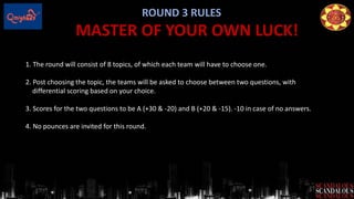ROUND 3 RULES
MASTER OF YOUR OWN LUCK!
1. The round will consist of 8 topics, of which each team will have to choose one.
2. Post choosing the topic, the teams will be asked to choose between two questions, with
differential scoring based on your choice.
3. Scores for the two questions to be A (+30 & -20) and B (+20 & -15). -10 in case of no answers.
4. No pounces are invited for this round.
 