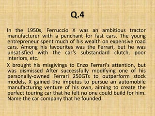 Q.4    In the 1950s, Ferruccio X was an ambitious tractor manufacturer with a penchant for fast cars. The young entrepreneur spent much of his wealth on expensive road cars. Among his favourites was the Ferrari, but he was unsatisfied with the car’s substandard clutch, poor interiors, etc.     X brought his misgivings to Enzo Ferrari's attention, but was dismissed After successfully modifying one of his personally-owned Ferrari 250GTs to outperform stock models, X gained the impetus to pursue an automobile manufacturing venture of his own, aiming to create the perfect touring car that he felt no one could build for him. Name the car company that he founded.