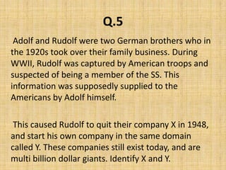 Q.5     Adolf and Rudolf were two German brothers who in the 1920s took over their family business. During WWII, Rudolf was captured by American troops and suspected of being a member of the SS. This information was supposedly supplied to the Americans by Adolf himself.     This caused Rudolf to quit their company X in 1948, and start his own company in the same domain called Y. These companies still exist today, and are multi billion dollar giants. Identify X and Y.