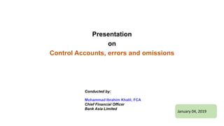 Presentation
on
Control Accounts, errors and omissions
January 04, 2019
Conducted by:
Mohammad Ibrahim Khalil, FCA
Chief Financial Officer
Bank Asia Limited
 