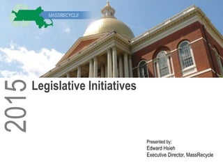 Presented by:
Edward Hsieh
Executive Director, MassRecycle
2015
Legislative Initiatives
 