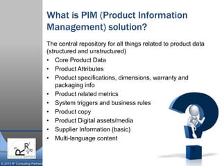 © 2015 R³ Consulting Partners
What is PIM (Product Information
Management) solution?
The central repository for all things related to product data
(structured and unstructured)
• Core Product Data
• Product Attributes
• Product specifications, dimensions, warranty and
packaging info
• Product related metrics
• System triggers and business rules
• Product copy
• Product Digital assets/media
• Supplier Information (basic)
• Multi-language content
 