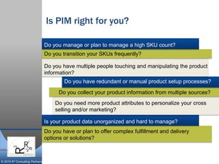 © 2015 R³ Consulting Partners
Is PIM right for you?
Do you manage or plan to manage a high SKU count?
Do you transition your SKUs frequently?
Do you have multiple people touching and manipulating the product
information?
Do you have redundant or manual product setup processes?
Do you collect your product information from multiple sources?
Do you need more product attributes to personalize your cross
selling and/or marketing?
Do you have or plan to offer complex fulfillment and delivery
options or solutions?
Is your product data unorganized and hard to manage?
 