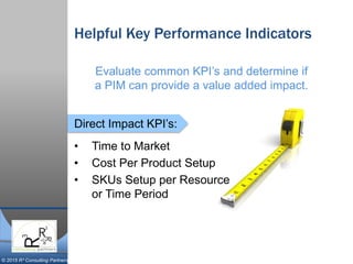 © 2015 R³ Consulting Partners
Direct Impact KPI’s:
Helpful Key Performance Indicators
• Time to Market
• Cost Per Product Setup
• SKUs Setup per Resource
or Time Period
Evaluate common KPI’s and determine if
a PIM can provide a value added impact.
 