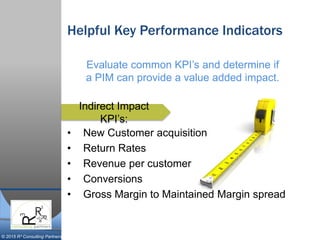 © 2015 R³ Consulting Partners
Helpful Key Performance Indicators
• New Customer acquisition
• Return Rates
• Revenue per customer
• Conversions
• Gross Margin to Maintained Margin spread
Indirect Impact
KPI’s:
Evaluate common KPI’s and determine if
a PIM can provide a value added impact.
 
