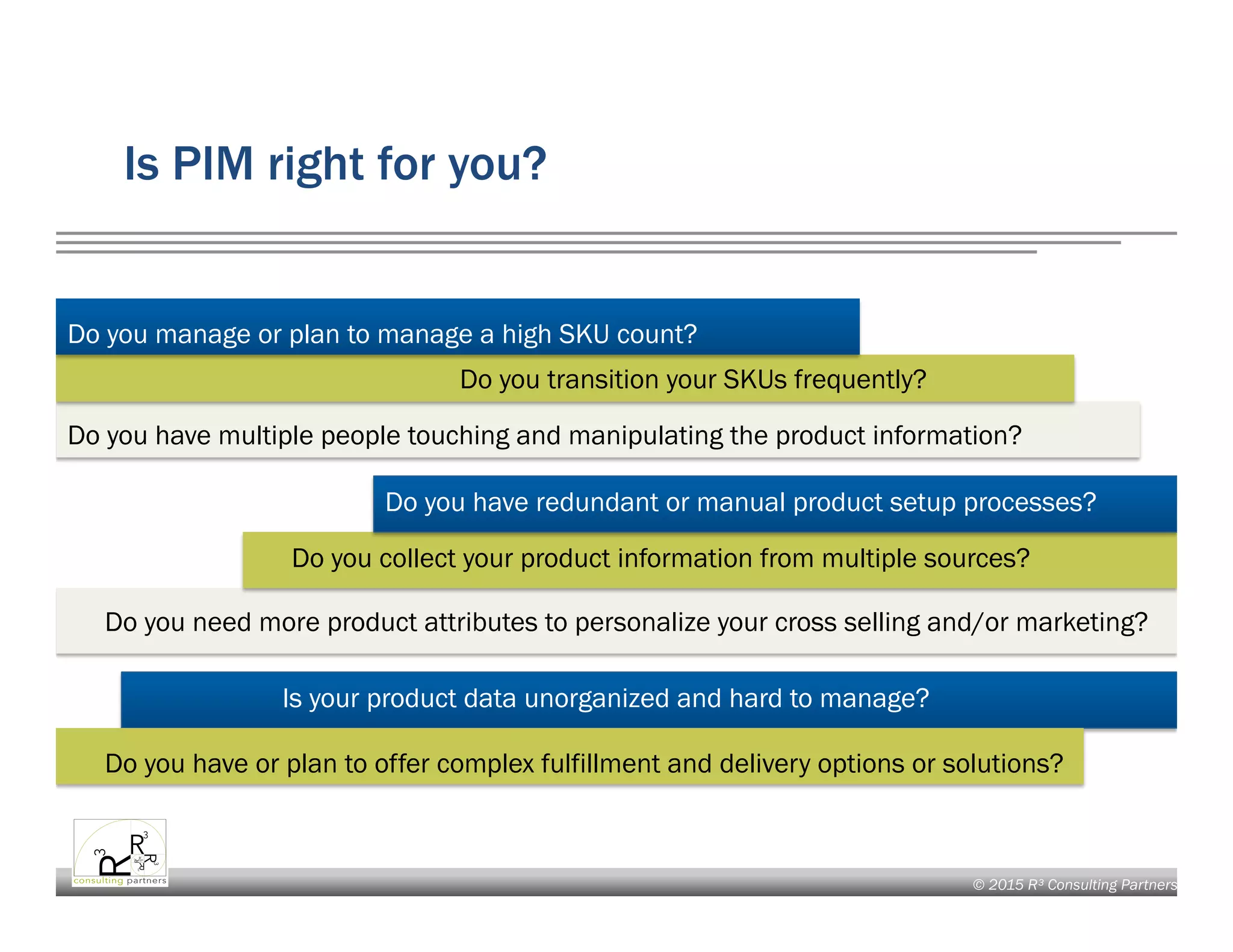 © 2015 R³ Consulting Partners
Is PIM right for you?
Do you manage or plan to manage a high SKU count?
Do you transition your SKUs frequently?
Do you have multiple people touching and manipulating the product information?
Do you have redundant or manual product setup processes?
Do you collect your product information from multiple sources?
Do you need more product attributes to personalize your cross selling and/or marketing?
Is your product data unorganized and hard to manage?
Do you have or plan to offer complex fulfillment and delivery options or solutions?
 
