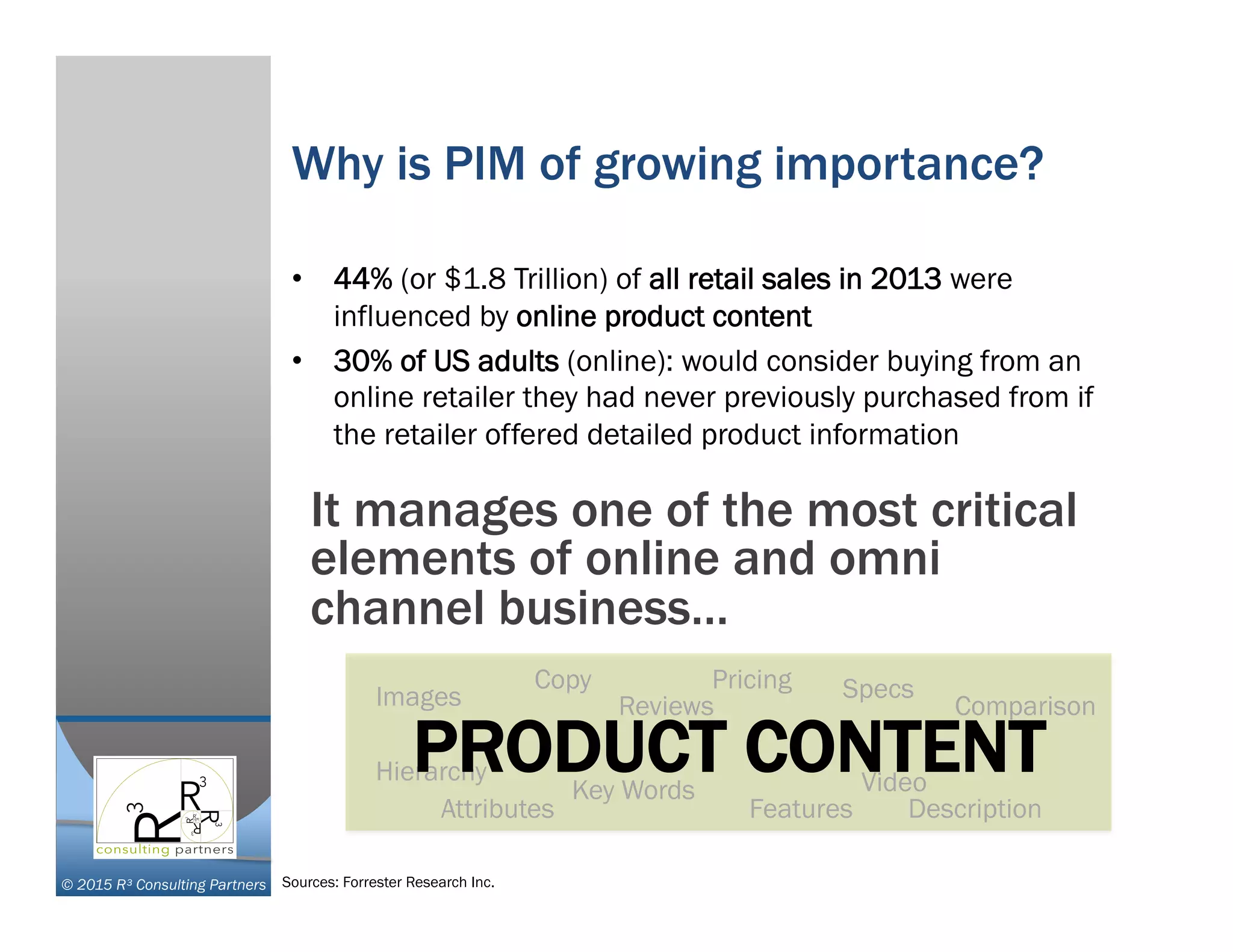 © 2015 R³ Consulting Partners
Why is PIM of growing importance?
•  44% (or $1.8 Trillion) of all retail sales in 2013 were
influenced by online product content
•  30% of US adults (online): would consider buying from an
online retailer they had never previously purchased from if
the retailer offered detailed product information
It manages one of the most critical
elements of online and omni
channel business…
Images
Attributes Features
Pricing
Description
Copy
Key Words
Comparison
Video
Reviews
Specs
HierarchyPRODUCT CONTENT
Sources: Forrester Research Inc.
 