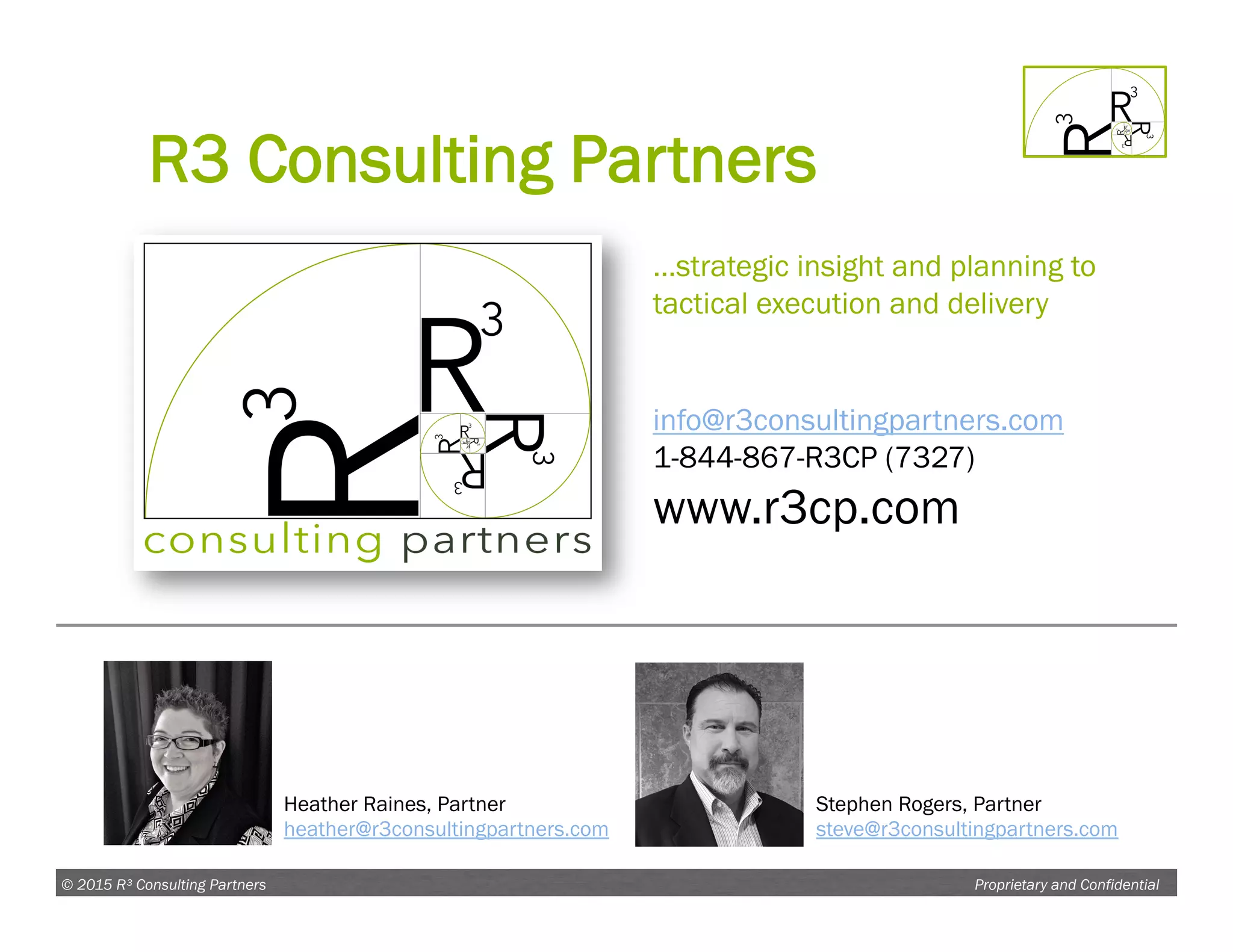 Proprietary and Confidential© 2015 R³ Consulting Partners
info@r3consultingpartners.com
1-844-867-R3CP (7327)
www.r3cp.com
Heather Raines, Partner
heather@r3consultingpartners.com
Stephen Rogers, Partner
steve@r3consultingpartners.com
…strategic insight and planning to
tactical execution and delivery
R3 Consulting Partners
 