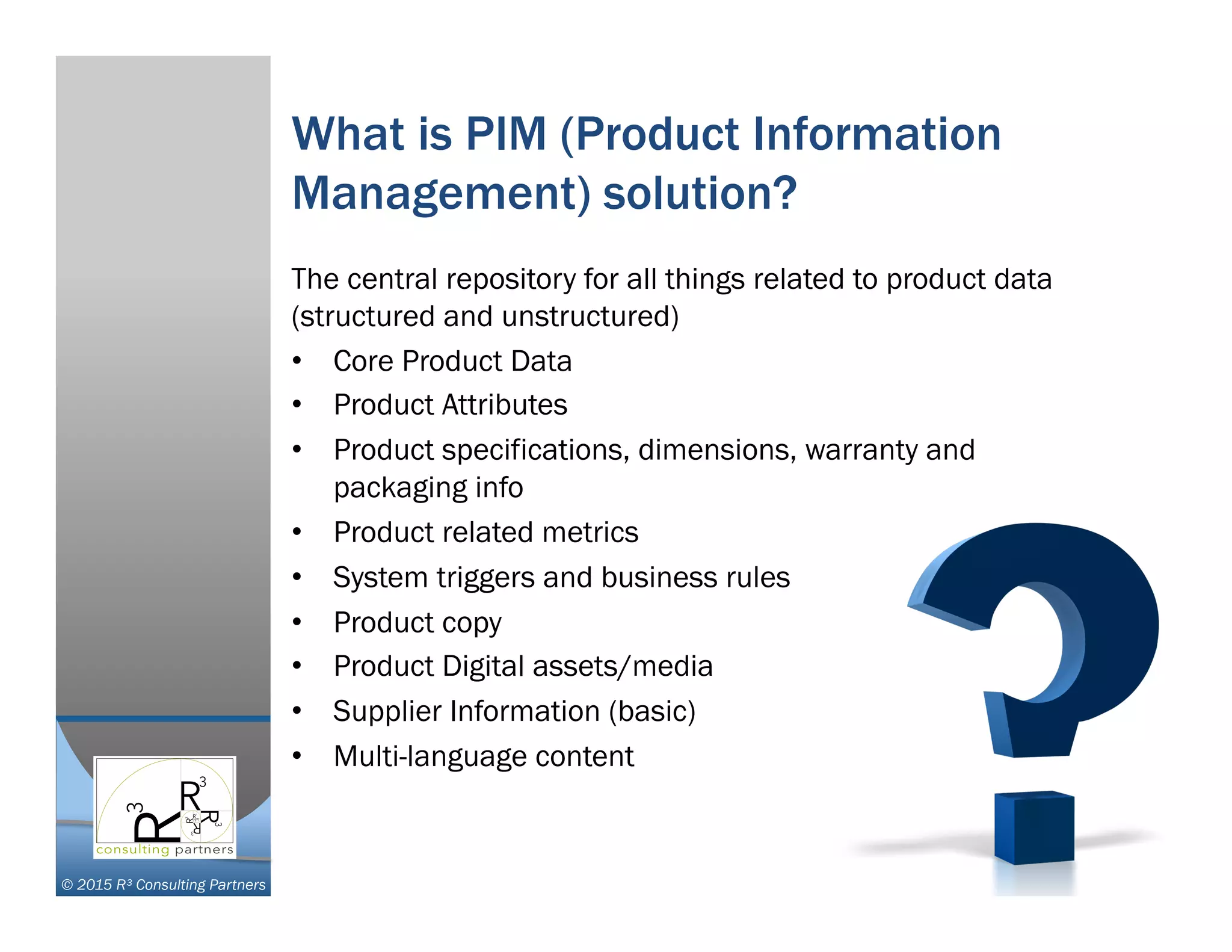 © 2015 R³ Consulting Partners
What is PIM (Product Information
Management) solution?
The central repository for all things related to product data
(structured and unstructured)
•  Core Product Data
•  Product Attributes
•  Product specifications, dimensions, warranty and
packaging info
•  Product related metrics
•  System triggers and business rules
•  Product copy
•  Product Digital assets/media
•  Supplier Information (basic)
•  Multi-language content
 