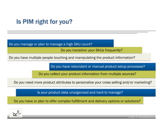 © 2015 R³ Consulting Partners
Is PIM right for you?
Do you manage or plan to manage a high SKU count?
Do you transition your SKUs frequently?
Do you have multiple people touching and manipulating the product information?
Do you have redundant or manual product setup processes?
Do you collect your product information from multiple sources?
Do you need more product attributes to personalize your cross selling and/or marketing?
Is your product data unorganized and hard to manage?
Do you have or plan to offer complex fulfillment and delivery options or solutions?
 