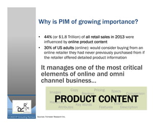 © 2015 R³ Consulting Partners
Why is PIM of growing importance?
•  44% (or $1.8 Trillion) of all retail sales in 2013 were
influenced by online product content
•  30% of US adults (online): would consider buying from an
online retailer they had never previously purchased from if
the retailer offered detailed product information
It manages one of the most critical
elements of online and omni
channel business…
Images
Attributes Features
Pricing
Description
Copy
Key Words
Comparison
Video
Reviews
Specs
HierarchyPRODUCT CONTENT
Sources: Forrester Research Inc.
 