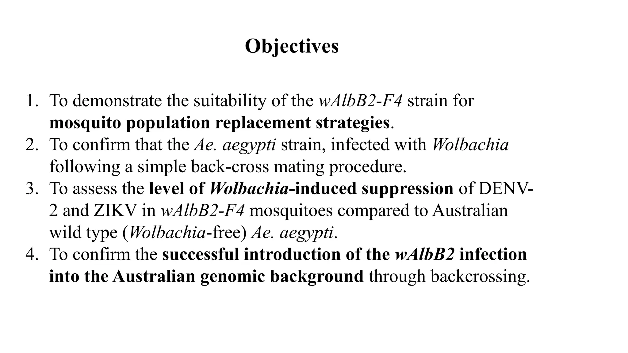 1. To demonstrate the suitability of the wAlbB2-F4 strain for
mosquito population replacement strategies.
2. To confirm that the Ae. aegypti strain, infected with Wolbachia
following a simple back-cross mating procedure.
3. To assess the level of Wolbachia-induced suppression of DENV-
2 and ZIKV in wAlbB2-F4 mosquitoes compared to Australian
wild type (Wolbachia-free) Ae. aegypti.
4. To confirm the successful introduction of the wAlbB2 infection
into the Australian genomic background through backcrossing.
Objectives
 