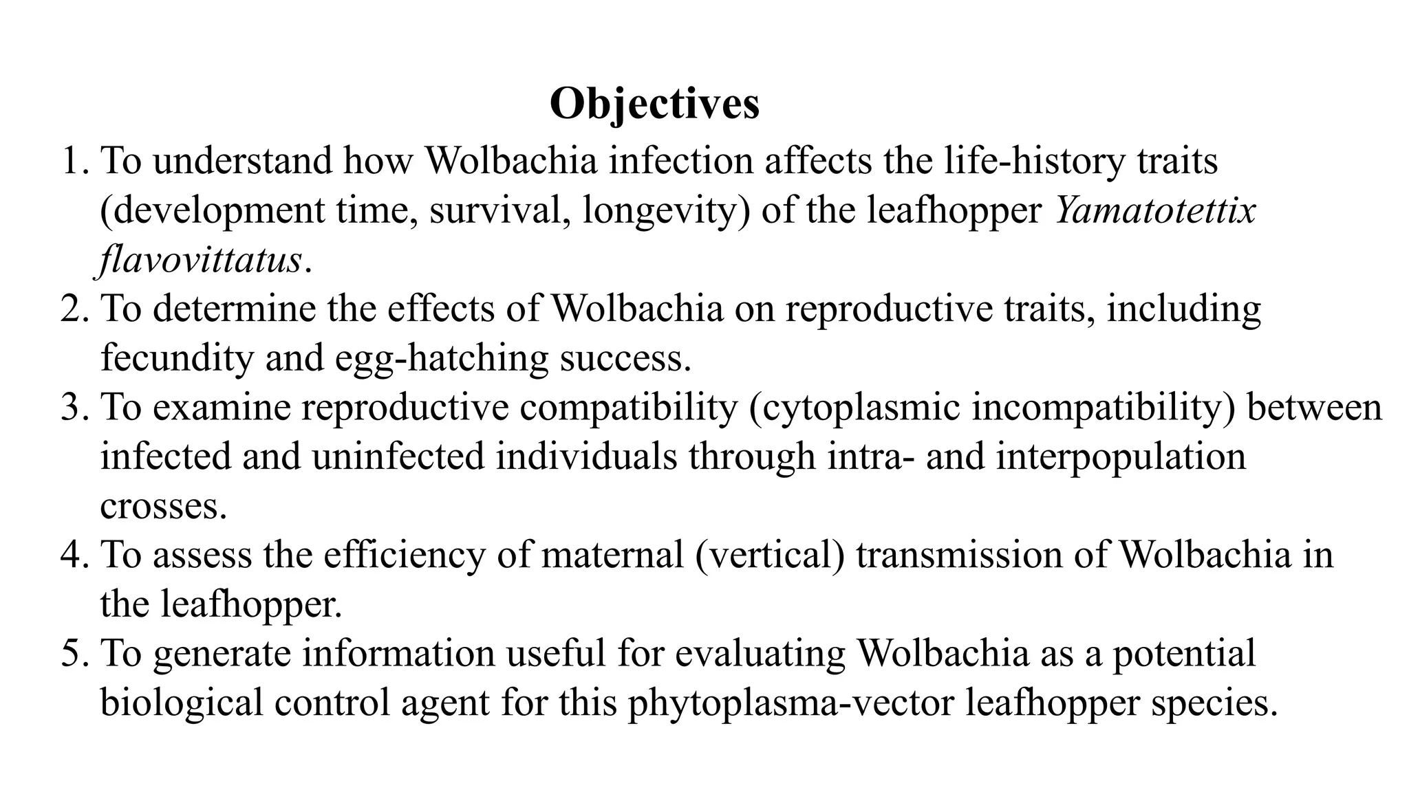 1. To understand how Wolbachia infection affects the life-history traits
(development time, survival, longevity) of the leafhopper Yamatotettix
flavovittatus.
2. To determine the effects of Wolbachia on reproductive traits, including
fecundity and egg-hatching success.
3. To examine reproductive compatibility (cytoplasmic incompatibility) between
infected and uninfected individuals through intra- and interpopulation
crosses.
4. To assess the efficiency of maternal (vertical) transmission of Wolbachia in
the leafhopper.
5. To generate information useful for evaluating Wolbachia as a potential
biological control agent for this phytoplasma-vector leafhopper species.
Objectives
 