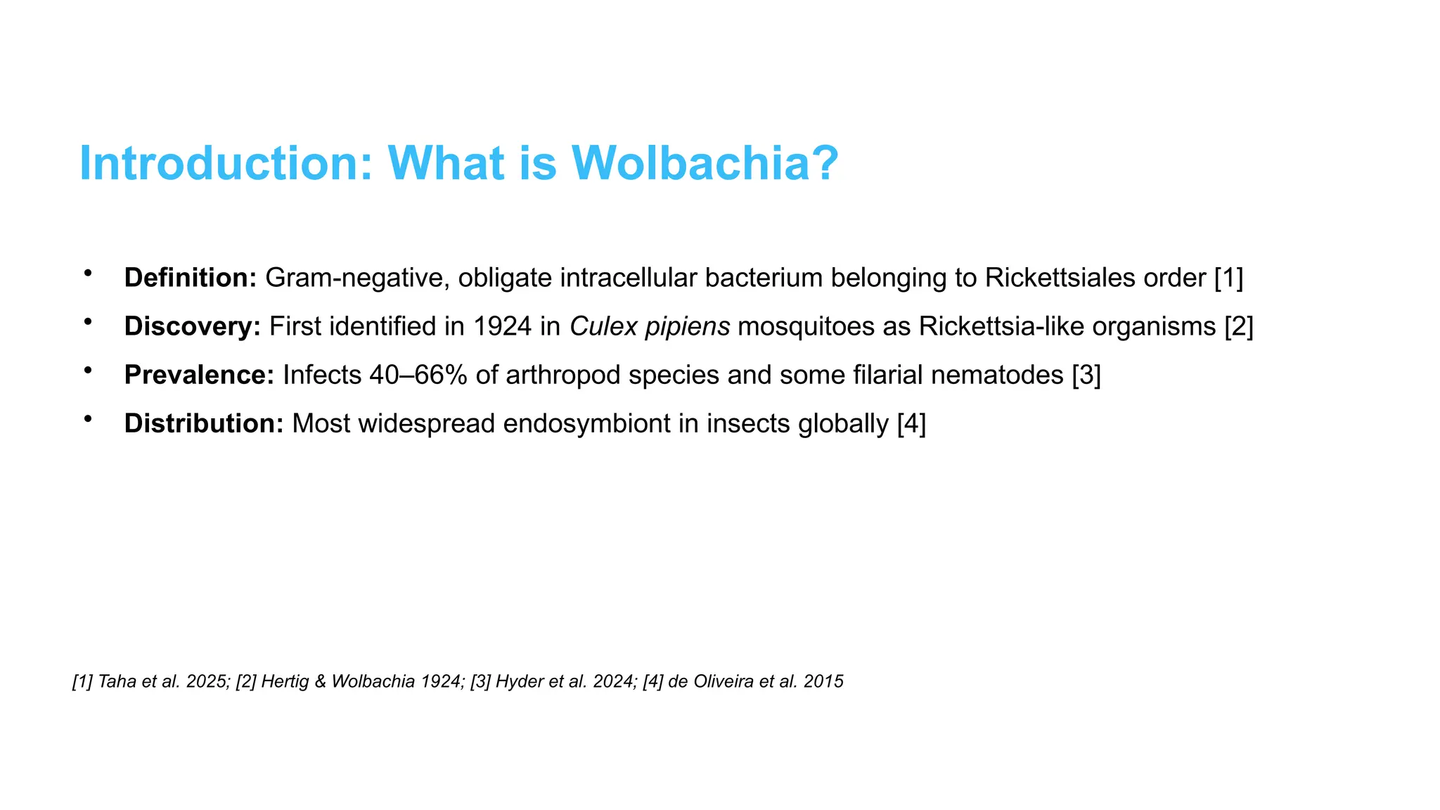 Introduction: What is Wolbachia?
• Definition: Gram-negative, obligate intracellular bacterium belonging to Rickettsiales order [1]
• Discovery: First identified in 1924 in Culex pipiens mosquitoes as Rickettsia-like organisms [2]
• Prevalence: Infects 40–66% of arthropod species and some filarial nematodes [3]
• Distribution: Most widespread endosymbiont in insects globally [4]
[1] Taha et al. 2025; [2] Hertig & Wolbachia 1924; [3] Hyder et al. 2024; [4] de Oliveira et al. 2015
 