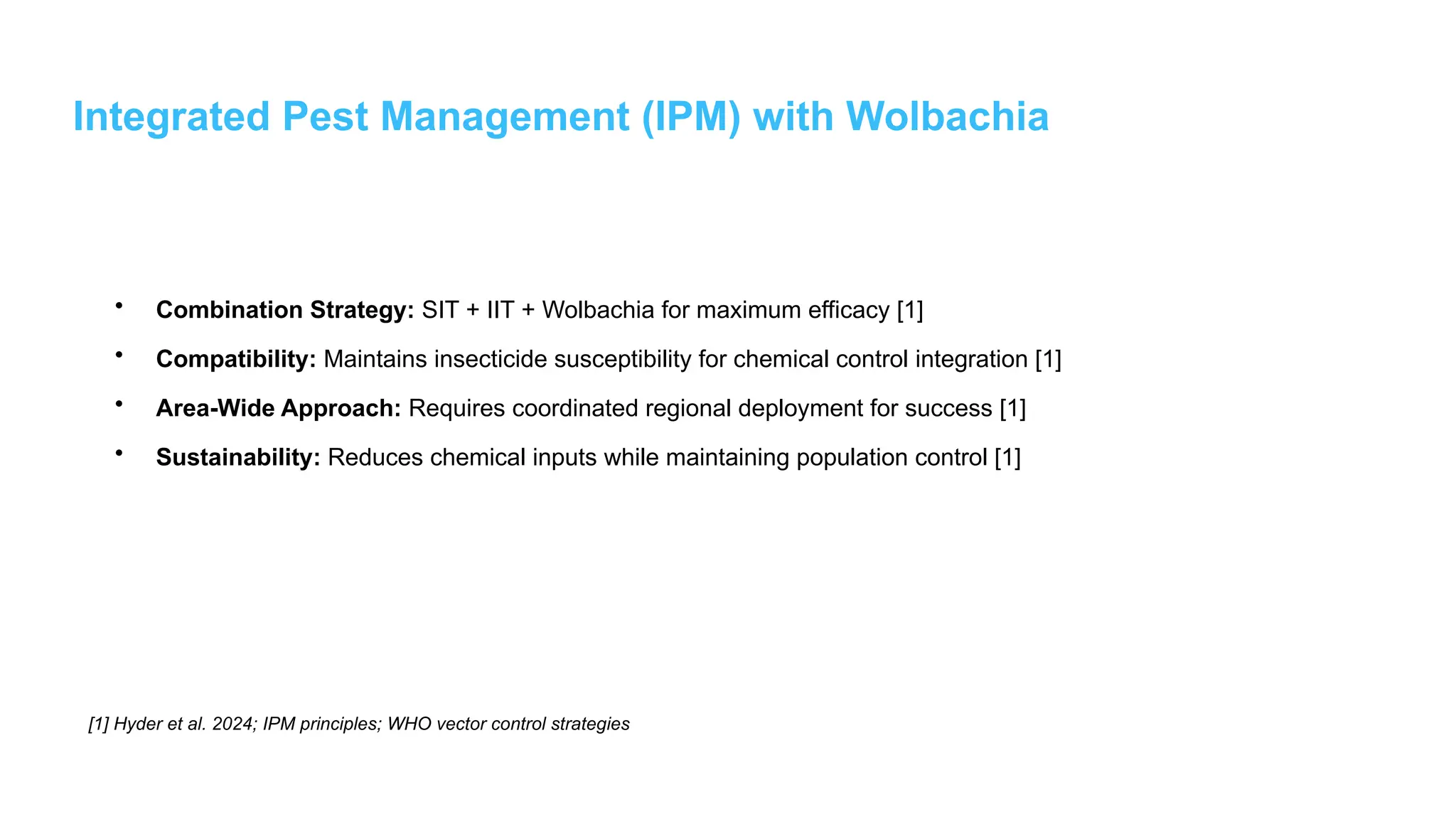 Integrated Pest Management (IPM) with Wolbachia
• Combination Strategy: SIT + IIT + Wolbachia for maximum efficacy [1]
• Compatibility: Maintains insecticide susceptibility for chemical control integration [1]
• Area-Wide Approach: Requires coordinated regional deployment for success [1]
• Sustainability: Reduces chemical inputs while maintaining population control [1]
[1] Hyder et al. 2024; IPM principles; WHO vector control strategies
 